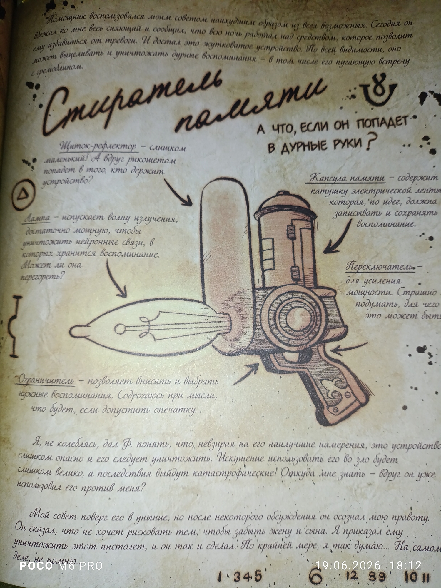 This media file is a close-up, slightly angled photograph of a page from what appears to be a diary or journal. The page is made of aged, textured paper with dark splatters around the edges, suggesting an old or weathered document. The content is handwritten in a stylized, cursive font, predominantly in Russian.
The central focus is a detailed illustration of a peculiar, retro-futuristic device that resembles a ray gun or a complex scientific instrument. The drawing is rendered in brown and black ink, with accompanying arrows pointing to different parts of the object, each labeled with handwritten text. These labels describe the components of the device, such as "Щиток-рефлектор" (Shield-reflector), "Лампа" (Lamp), "Капсула памяти" (Memory capsule), "Переключатель" (Switch), and "Ограничитель" (Limiter).
To the left of the illustration, there are several paragraphs of handwritten text explaining the function and potential dangers of the device. The tone of the writing appears cautionary and perhaps a little fearful, as indicated by phrases like "слишком опасно" (too dangerous) and "катастрофические" (catastrophic). There is also a prominent handwritten title above the illustration, which reads "Стиратель памяти" (Memory Eraser).
Below the illustration, more handwritten text continues the narrative, discussing a conversation and a decision made regarding the device. The presence of a date stamp at the bottom right, "19.06.2026 18:12", suggests a modern creation mimicking an older format or a future event recorded in a journal. The "POCO M6 PRO" text at the bottom left indicates that the image was captured with this specific mobile device. The overall scene evokes a sense of mystery and technological wonder, tinged with apprehension about the misuse of such a powerful invention.