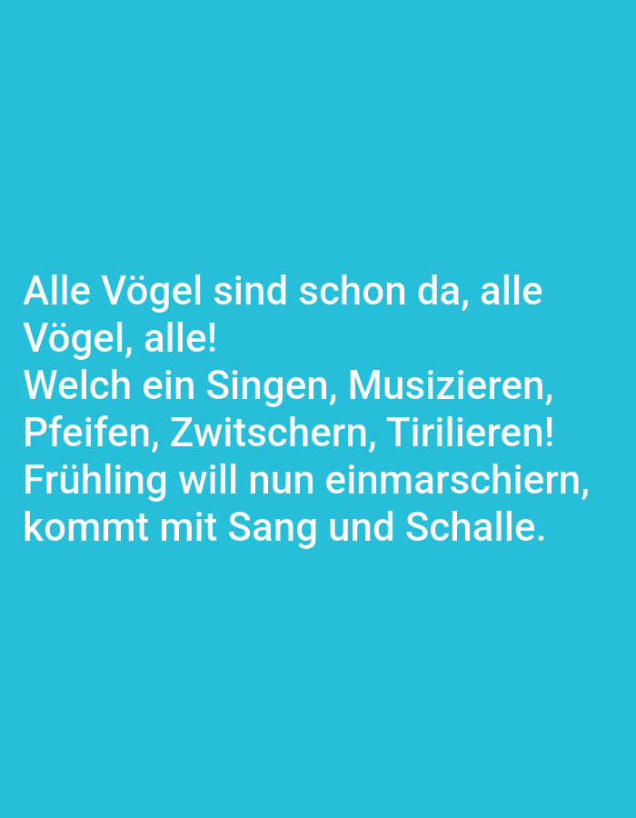 The image contains text in German on a solid teal background. The text reads:
"Alle Vögel sind schon da, alle
Vögel, alle!
Welch ein Singen, Musizieren,
Pfeifen, Zwitschern, Tirilieren!
Frühling will nun einmarschiern,
kommt mit Sang und Schalle."
There are no people, subjects, objects, actions, or interactions depicted in the image. The environment is a plain background with no discernible features. There is no information in the image to suggest a location in the city of Tallinn, Estonia.