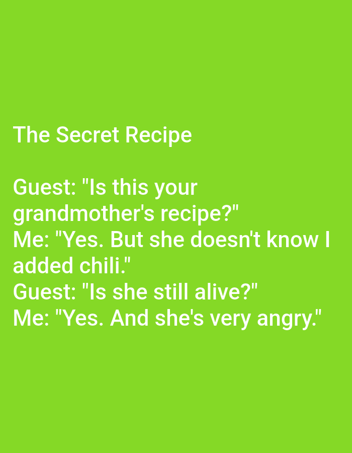 The image is a meme with white text on a bright green background. The text reads:
The Secret Recipe
Guest: "Is this your grandmother's recipe?"
Me: "Yes. But she doesn't know I added chili."
Guest: "Is she still alive?"
Me: "Yes. And she's very angry."
There are no people, subjects, objects, actions, interactions, or environmental details related to Kępno, Poland depicted in this image.