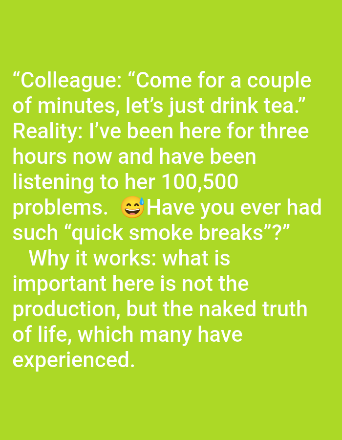 The image contains white text on a green background. The text reads:
"Colleague: "Come for a couple of minutes, let's just drink tea."
Reality: I've been here for three hours now and have been listening to her 100,500 problems. 😅Have you ever had such "quick smoke breaks"?"
Why it works: what is important here is not the production, but the naked truth of life, which many have experienced."
There are no people, objects, actions, interactions, or environmental details visible in the image that would suggest a location in Pushkino, Russia, or any other specific location. The image is purely text-based.