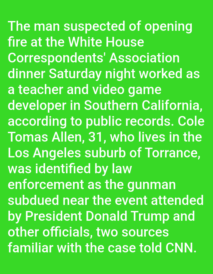 The image shows text on a solid green background. The text describes a man suspected of opening fire at the White House Correspondents' Association dinner. The suspect, named Cole Tomas Allen, is 31 years old and lives in Torrance, a suburb of Los Angeles, California. He worked as a teacher and video game developer in Southern California. Law enforcement identified him as the gunman subdued near the event, which was attended by President Donald Trump and other officials. The information comes from two sources familiar with the case, according to CNN.