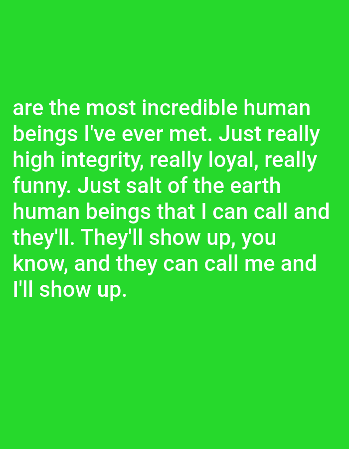 The image displays a bright green background with white text. The text reads: "are the most incredible human beings I've ever met. Just really high integrity, really loyal, really funny. Just salt of the earth human beings that I can call and they'll. They'll show up, you know, and they can call me and I'll show up." There are no people, subjects, objects, actions, interactions, or environmental details present in the image that would allow for a description related to Bojongharja, Indonesia.