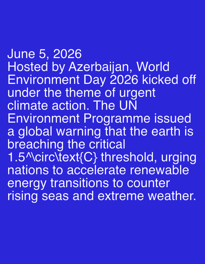 The image displays white text set against a solid, dark blue background. The text, presented in a clear, sans-serif font, is left-aligned and occupies the central area of the frame.
The visible text provides information about a global event:
"June 5, 2026
Hosted by Azerbaijan, World
Environment Day 2026 kicked off
under the theme of urgent
climate action. The UN
Environment Programme issued
a global warning that the earth is
breaching the critical
1.5°C threshold, urging
nations to accelerate renewable
energy transitions to counter
rising seas and extreme weather."
The content details World Environment Day 2026, held on June 5, 2026, and hosted by Azerbaijan. The event's theme was "urgent climate action." The UN Environment Programme is noted for issuing a critical global warning that the Earth is exceeding the 1.5-degree Celsius threshold. Consequently, nations are urged to accelerate their transition to renewable energy to mitigate the impacts of rising seas and extreme weather phenomena. The image itself does not depict people, objects, or a specific scene, but rather functions as an informational graphic conveying a significant environmental warning and call to action. The tone of the message is one of urgency and concern for global environmental stability.