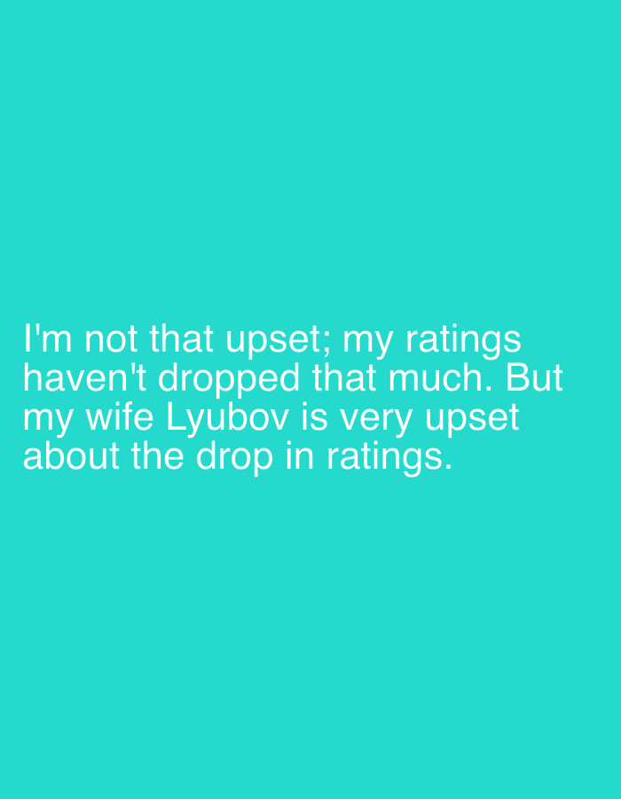 The image displays white sans-serif text centered on a solid teal background. The text reads: "I'm not that upset; my ratings haven't dropped that much. But my wife Lyubov is very upset about the drop in ratings." No individuals, physical objects, actions, interactions, or specific environmental details are visually present. There are no indicators within the image to suggest a location in the city of Perm, Russia, or any other geographical location. The scene consists solely of text on a colored field.