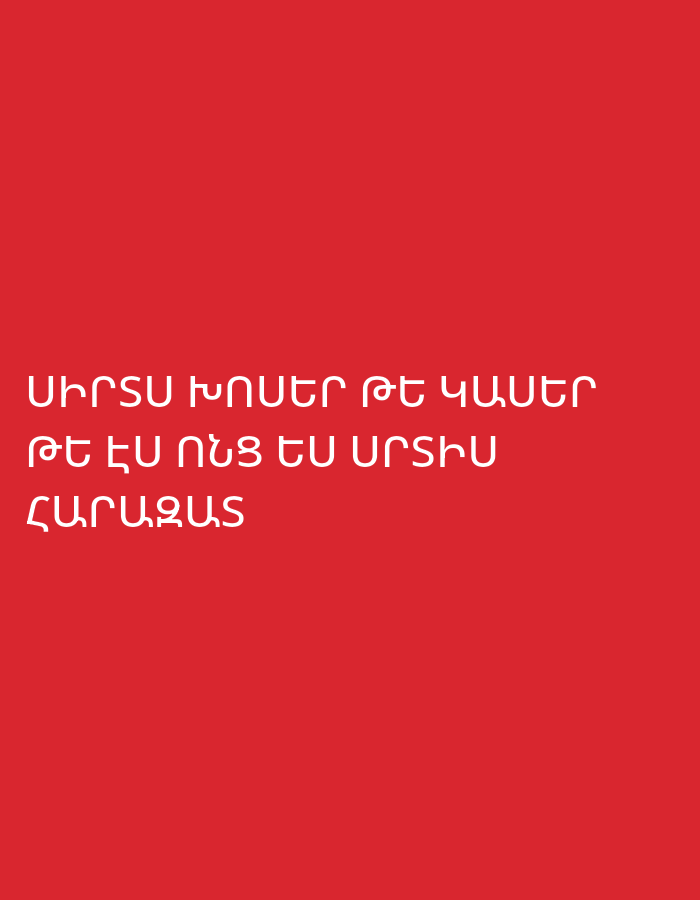 The image displays a solid red background with three lines of white text in the Armenian language, centrally aligned towards the bottom half of the frame. There are no visible people, objects, or specific scenes. The vibrant red color creates a strong contrast with the crisp white sans-serif font, making the text highly legible. The overall composition is minimalistic and graphic.
The visible text is:
1. ՍԻՐՏՍ ԽՈՍԵՐ ԹԵ ԿԱՄԵՐ
2. ԹԵ ԷՍ ՈՆՑ ԷՍ ՈՒՐՇԻՆ
3. ՀԱՐԱԶԱՏ
Translated, these lines convey a poetic or emotional message, roughly meaning:
1. "My heart would speak if it wanted"
2. "How you are to another"
3. "Dear/Close (person)"
Combined, the text might imply a feeling of unspoken love, longing, or observation regarding someone's closeness with another person, set against an emotionally charged red background. The image provides no specific location cues or indications of time of day or weather; it is an abstract digital presentation of text on a colored field.