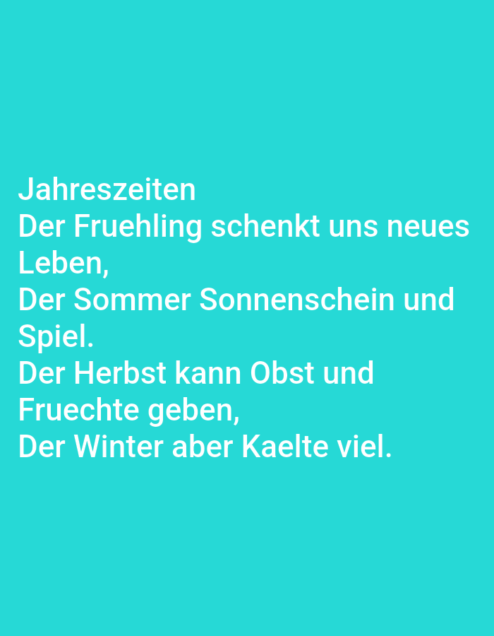 This media file is a close-up of a digital screen displaying text on a teal background. The text is in German and appears to be a short poem or rhyme about the seasons. The words are in a clean, sans-serif font and are white.
The text reads:
"Jahreszeiten
Der Fruehling schenkt uns neues
Leben,
Der Sommer Sonnenschein und
Spiel.
Der Herbst kann Obst und
Fruechte geben,
Der Winter aber Kaelte viel."
This translates to:
"Seasons
Spring gives us new
Life,
Summer sunshine and
Play.
Autumn can give fruit and
Fruits,
But winter is cold."
There are no people, objects, or discernible scene or setting other than the screen itself and the text displayed upon it. The image does not provide any information about the time of day, weather, or specific location beyond the general context of Estonia. The overall mood conveyed is neutral, dictated by the content of the text.