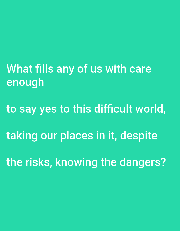 A text quote is displayed in white font against a solid teal background. The quote reads: "What fills any of us with care enough to say yes to this difficult world, taking our places in it, despite the risks, knowing the dangers?".