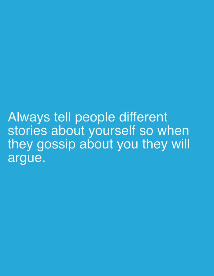 This media file features a humorous or cynical quote displayed on a plain, solid blue background. The main subject is the white text, centrally aligned on the image. There are no other discernible subjects, objects, people, or specific settings depicted.
The text reads:
"Always tell people different
stories about yourself so when
they gossip about you they will
argue."
The font is sans-serif and appears clean and legible. There are no additional visual elements, such as borders, graphics, or complex patterns. The image conveys a straightforward message, likely intended to be shared as a meme or a piece of text art. There are no time of day, weather, or location cues within the image itself. The background color is a vibrant shade of blue.