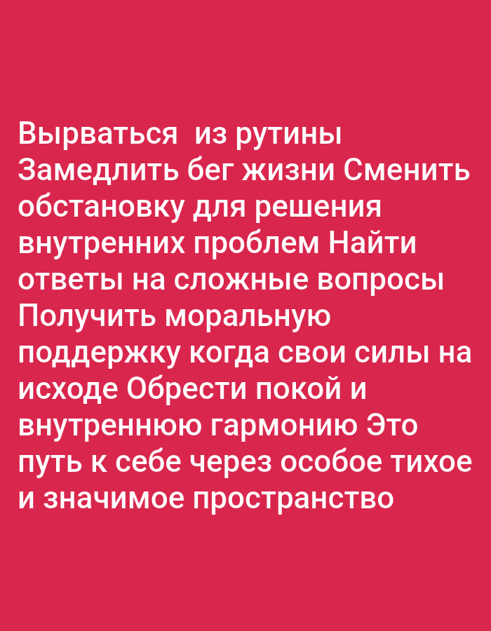 The image contains text in Russian on a pink background. The text is not in a specific location in the city of Oskemen, Kazakhstan. The text reads as follows:
"Вырваться из рутины
Замедлить бег жизни Сменить
обстановку для решения
внутренних проблем Найти
ответы на сложные вопросы
Получить моральную
поддержку когда свои силы на
исходе Обрести покой и
внутреннюю гармонию Это
путь к себе через особое тихое
и значимое пространство"
This translates to:
"Break free from routine
Slow down the pace of life Change
the environment to solve
internal problems Find
answers to difficult questions
Receive moral
support when your strength is
waning Find peace and
inner harmony This is
a path to yourself through a special quiet
and meaningful space"