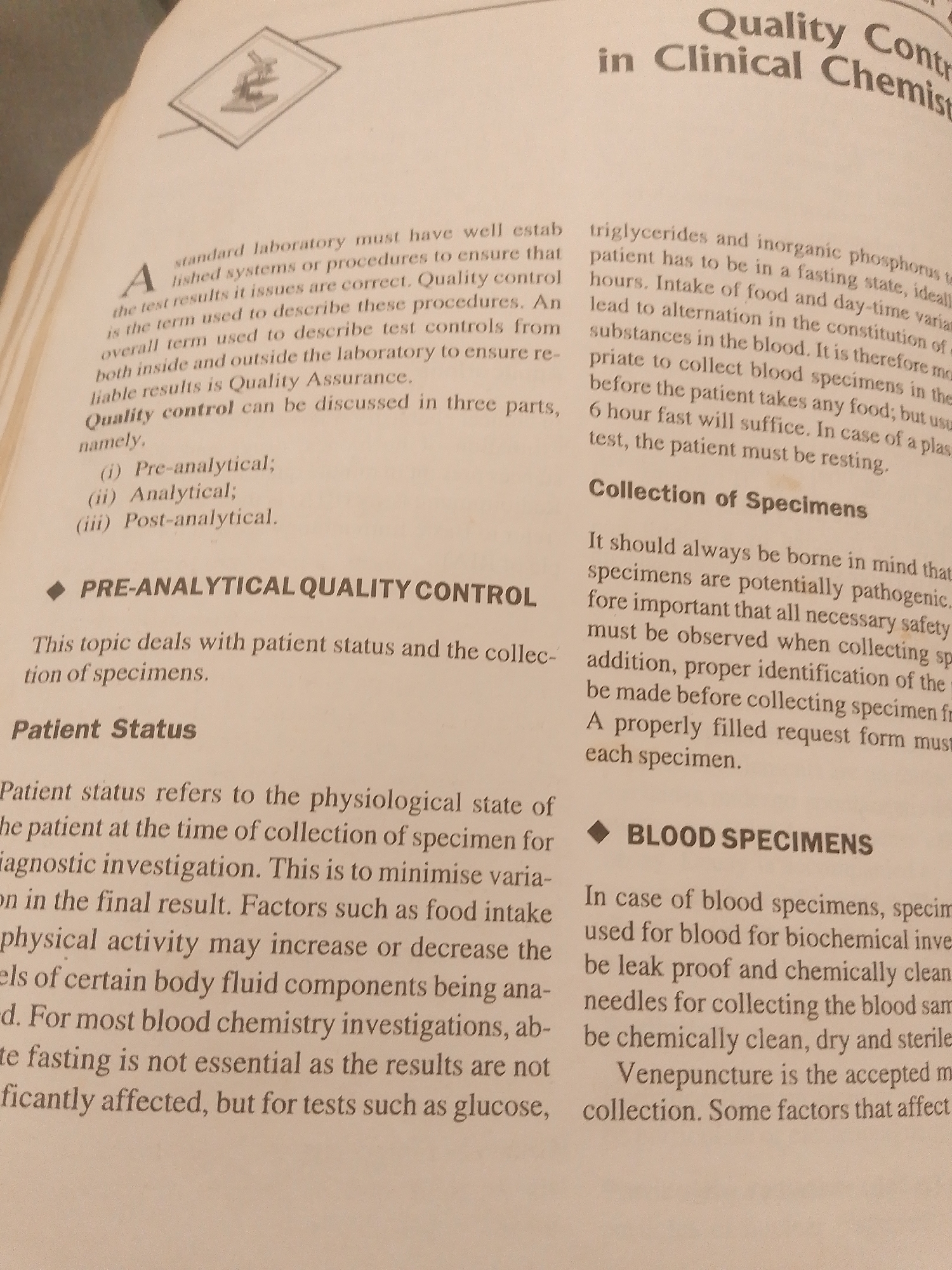 This media file is an image of an open book, showing a page of text focused on medical laboratory procedures and quality control, specifically within the field of clinical chemistry. The subjects are the words and diagrams on the page, with a small illustration of a microscope in the top left corner.
The text discusses various aspects of quality control, including pre-analytical, analytical, and post-analytical phases. It delves into patient status and its impact on test results, as well as the collection of specimens, particularly blood specimens. Specific instructions and considerations for specimen collection are provided, such as the importance of fasting, proper identification, and the condition of collection materials like needles.
There are no people, animals, or an outdoor scene visible in the image. The setting is a book, implying an indoor, possibly academic or professional, environment where such information would be studied or referenced. The time of day and weather are not discernible. The overall tone of the text is informative and instructional.
Notable visible text includes headings like "Quality Contr in Clinical Chemist," "PRE-ANALYTICAL QUALITY CONTROL," "Patient Status," and "BLOOD SPECIMENS." The body of the text contains details on triglycerides, inorganic phosphorus, fasting periods, and the handling of blood samples for biochemical investigations. The illustration of a microscope suggests a scientific or laboratory context.