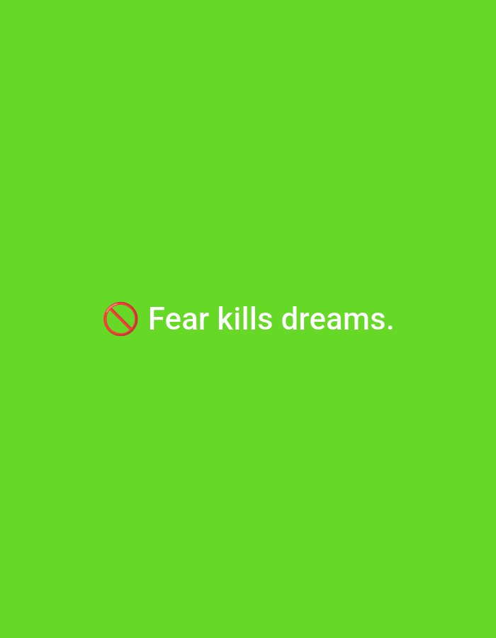 The image features a solid, bright lime green background. Horizontally and vertically centered on this background is white, sans-serif text. Immediately preceding the word "Fear" is a red prohibition symbol, consisting of a red circle with a diagonal line through it. The text reads: "Fear kills dreams." No other subjects, objects, people, actions, or environmental elements are present.