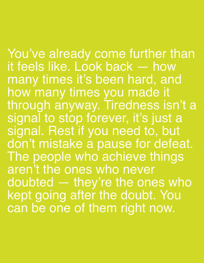 This is a digital image with a bright yellow-green background. White text is overlaid on the image, presenting a motivational quote. The text reads: "You've already come further than it feels like. Look back — how many times it's been hard, and how many times you made it through anyway. Tiredness isn't a signal to stop forever, it's just a signal. Rest if you need to, but don't mistake a pause for defeat. The people who achieve things aren't the ones who never doubted — they're the ones who kept going after the doubt. You can be one of them right now." There are no people, subjects, objects, actions, interactions, or environmental details within the image itself, other than the text. The location in the city of Pobiedziska, Poland, is not relevant to or depicted in this image.