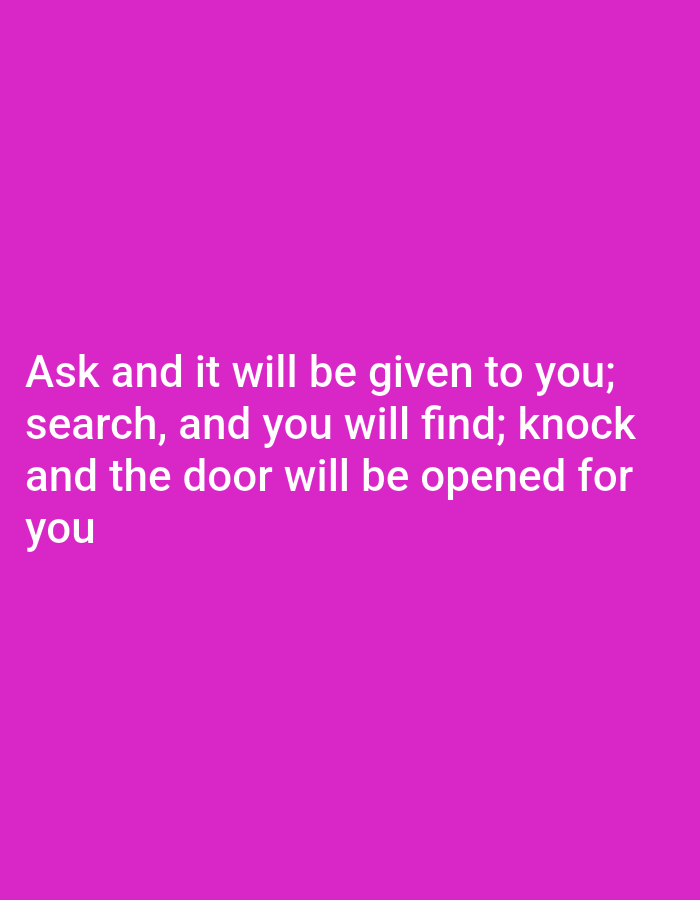 The image is a text-based graphic with white text on a vibrant pink background. The text reads: "Ask and it will be given to you; search, and you will find; knock and the door will be opened for you." The text is centered on the image and is presented in a clear, sans-serif font. There are no people, objects, or environmental details depicted, other than the text and its background. The location is not specified in the image, and therefore cannot be determined.