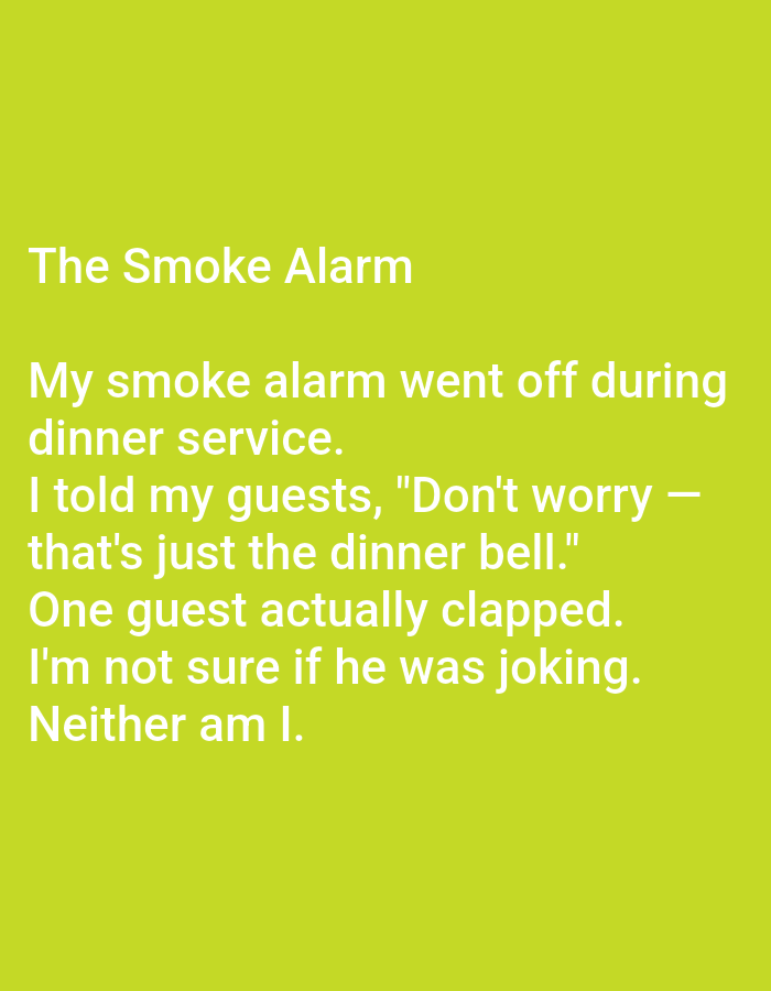 The image is a text-based meme or a humorous anecdote presented on a light green background. The text is white and reads:
"The Smoke Alarm
My smoke alarm went off during
dinner service.
I told my guests, "Don't worry -
that's just the dinner bell."
One guest actually clapped.
I'm not sure if he was joking.
Neither am I."
The image contains no visual elements other than the text and the colored background. There are no people, objects, actions, interactions, or environmental details depicted in the image, and therefore it is impossible to provide any description related to the city of Kępno, Poland.