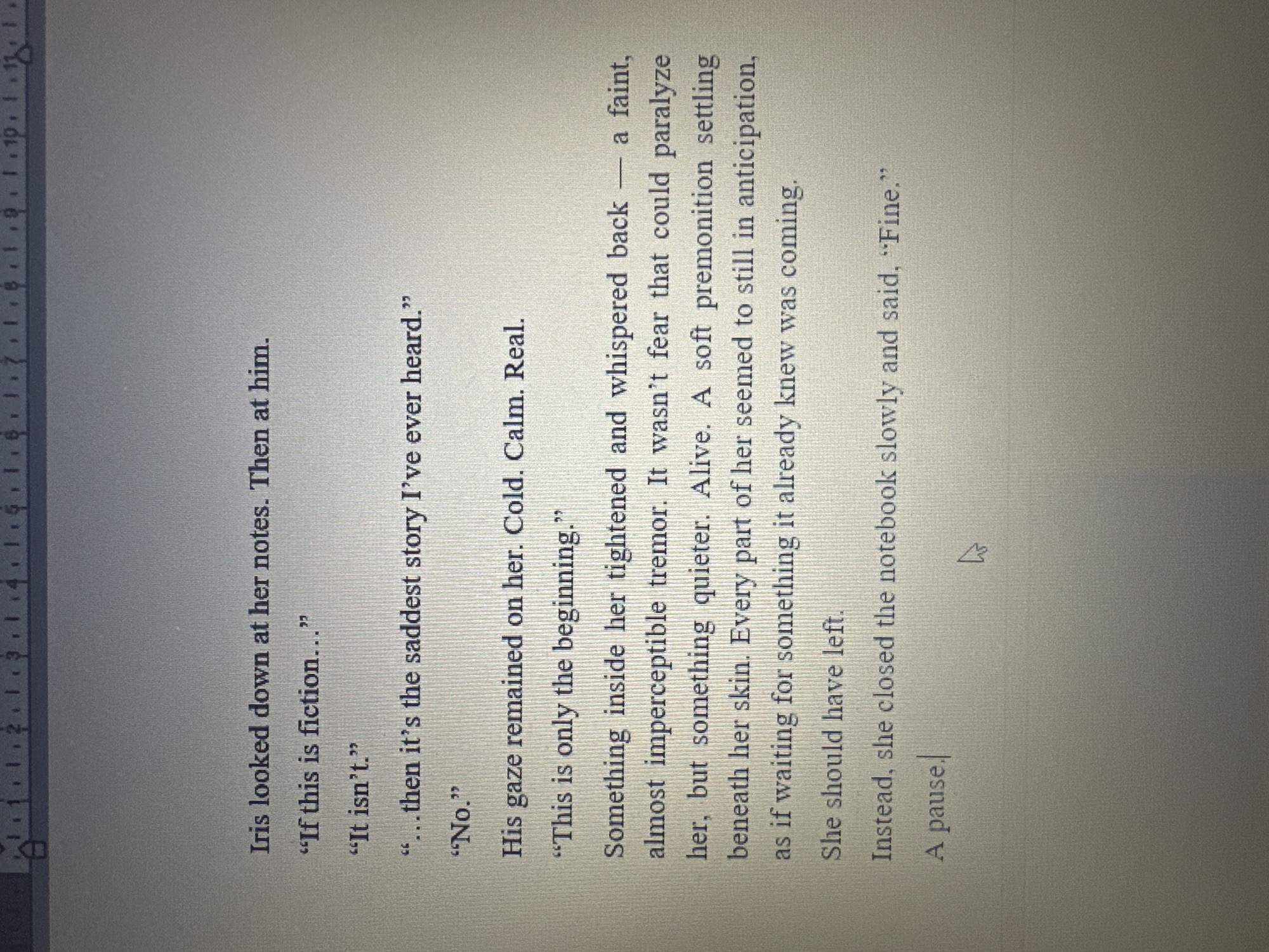 The image shows a page of text, likely from a book or document. The text appears to be dialogue between two people named Iris and an unnamed person. Iris asks questions about the truthfulness of a story she is reading in her notes. There is a shift in the passage to describe the unnamed person's gaze, which is cold, calm, and real. It mentions that something inside the unnamed person is tightening and whispering back; she feels almost imperceptible tremor. The passage ends with "fine", indicating a conclusion, and a pause.