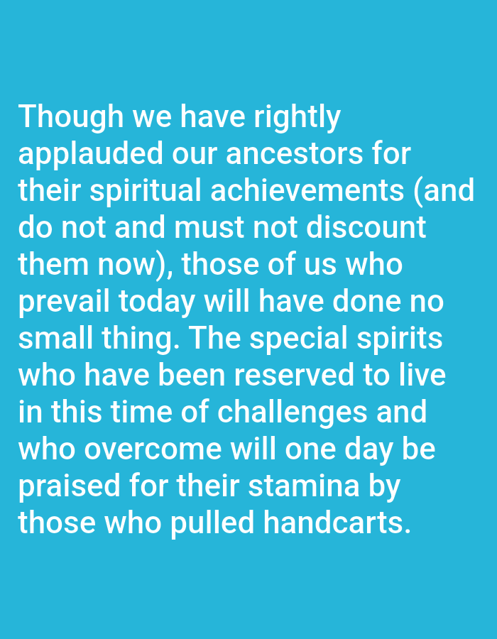 The image is a medium shot of white text on a blue background. The text reads: "Though we have rightly applauded our ancestors for their spiritual achievements (and do not and must not discount them now), those of us who prevail today will have done no small thing. The special spirits who have been reserved to live in this time of challenges and who overcome will one day be praised for their stamina by those who pulled handcarts." There are no people, subjects, objects, actions, interactions, or environmental details present in the image as it is a text-based graphic. The image does not contain any information related to the city of Bukuru, Nigeria.
