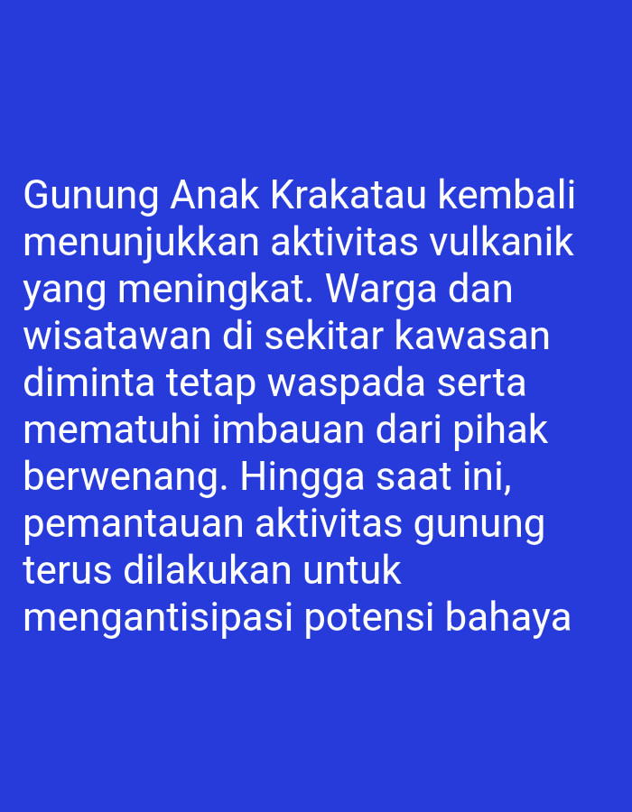 The image is a close-up, eye-level shot of a blue background with white text. The text reads: "Gunung Anak Krakatau kembali menunjukkan aktivitas vulkanik yang meningkat. Warga dan wisatawan di sekitar kawasan diminta tetap waspada serta mematuhi imbauan dari pihak berwenang. Hingga saat ini, pemantauan aktivitas gunung terus dilakukan untuk mengantisipasi potensi bahaya." This translates to: "Mount Anak Krakatau is again showing increased volcanic activity. Residents and tourists around the area are asked to remain vigilant and comply with the authorities' appeals. To date, monitoring of the mountain's activity continues to anticipate potential dangers." There are no people, subjects, objects, actions, interactions, or environmental details visible in the image, as it consists solely of text on a solid colored background. The text is centered and spans across the majority of the image.