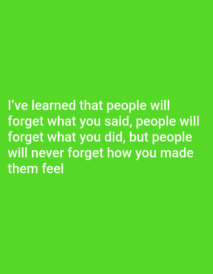 The image is a photograph of text overlaid on a plain green background. The text is white and is centered on the image. It reads: "I've learned that people will forget what you said, people will forget what you did, but people will never forget how you made them feel". There are no people, objects, or environmental details present in the image other than the text and background. The location is unknown.