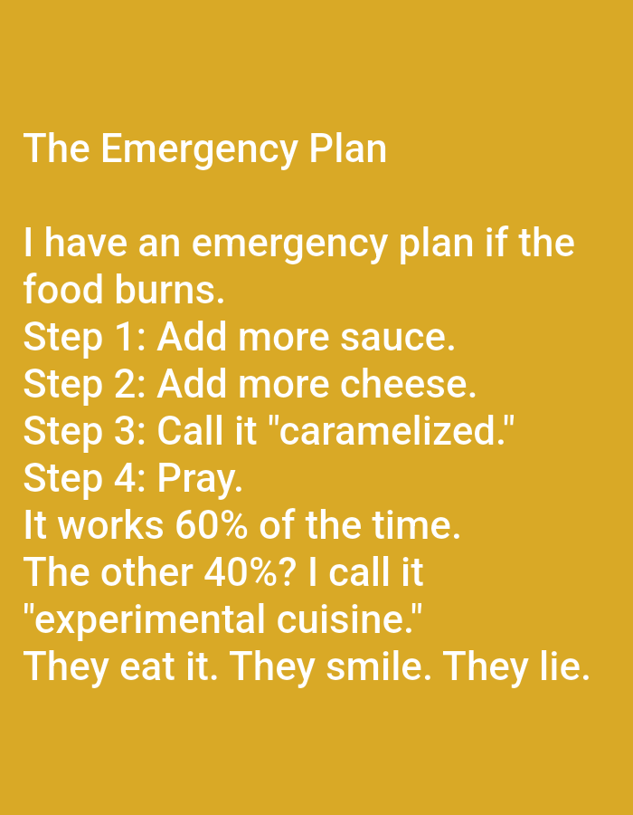 The image is a photograph of text on a yellow background. The text, in white, reads: "The Emergency Plan. I have an emergency plan if the food burns. Step 1: Add more sauce. Step 2: Add more cheese. Step 3: Call it "caramelized." Step 4: Pray. It works 60% of the time. The other 40%? I call it "experimental cuisine." They eat it. They smile. They lie." There are no people, objects, actions, interactions, or environmental details related to the city of Kępno, Poland, as the image is solely composed of text on a plain background.