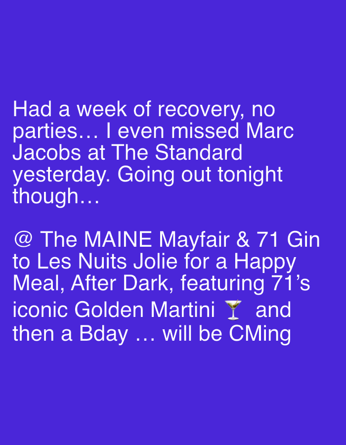 The image displays a digital text post with white sans-serif font against a solid royal blue background. The text reads: "Had a week of recovery, no parties... I even missed Marc Jacobs at The Standard yesterday. Going out tonight though... @ The MAINE Mayfair & 71 Gin to Les Nuits Jolie for a Happy Meal, After Dark, featuring 71's iconic Golden Martini ๐ธ and then a Bday ... will be CMing".
The post indicates that the author missed Marc Jacobs at "The Standard," referring to The Standard, London, a hotel located in King's Cross, London, United Kingdom. The author plans to go out to "The MAINE Mayfair," which is a restaurant situated in the Mayfair district of London, United Kingdom. The event, described as "Les Nuits Jolie for a Happy Meal, After Dark," features a "Golden Martini ๐ธ" by "71 Gin" and is followed by a birthday celebration. The final phrase "will be CMing" suggests future attendance or celebration. No specific people are visible, only their names or roles mentioned in the text. The only object shown is a martini glass emoji.