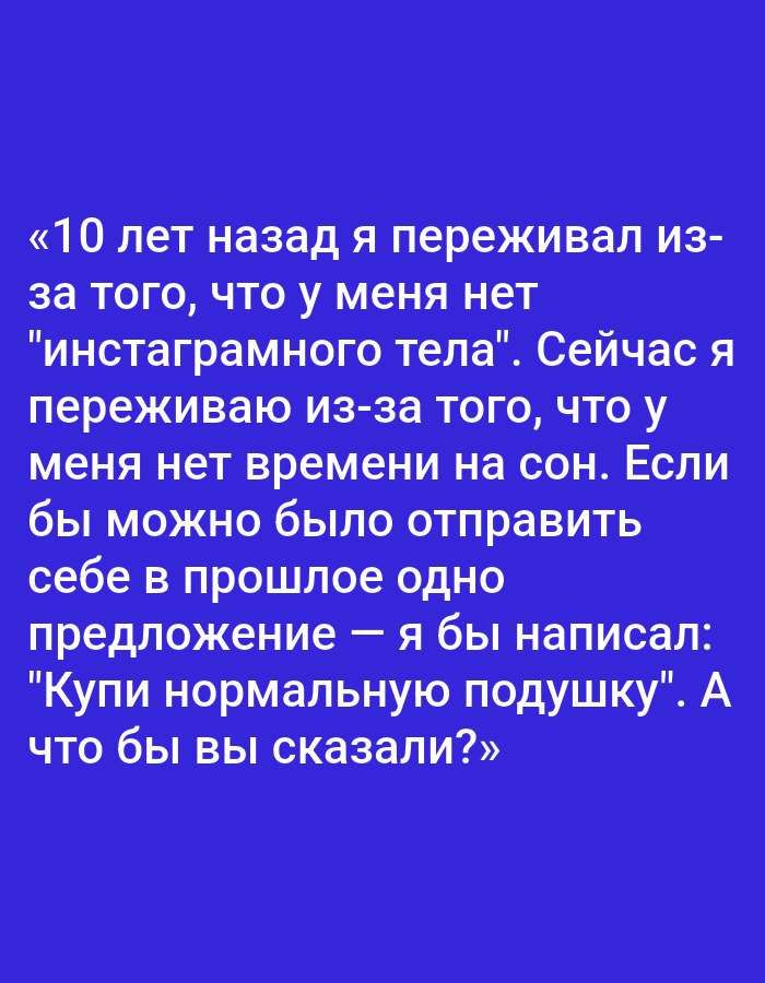 The image displays a block of text against a solid blue background. The text is in Russian and reads: "«10 лет назад я переживал из- за того, что у меня нет "инстаграмного тела". Сейчас я переживаю из-за того, что у меня нет времени на сон. Если бы можно было отправить себе в прошлое одно предложение — я бы написал: "Купи нормальную подушку". А что бы вы сказали?»" This translates to: "10 years ago, I was worried about not having an 'Instagram body'. Now I'm worried about not having time for sleep. If I could send myself one message in the past, I would write: 'Buy a normal pillow.' What would you say?" There are no identifiable people, objects, actions, interactions, or environmental features depicted in the image, and therefore no connection to Pushkino, Russia can be made.