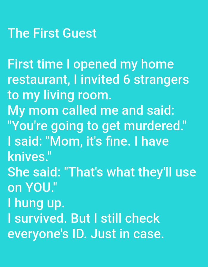 The image contains text on a teal background. The text is white and appears to be a joke. The joke's title is "The First Guest". The text reads: "First time I opened my home restaurant, I invited 6 strangers to my living room. My mom called me and said: "You're going to get murdered." I said: "Mom, it's fine. I have knives." She said: "That's what they'll use on YOU." I hung up. I survived. But I still check everyone's ID. Just in case." There is no indication in the image that it is located in Kępno, Poland.