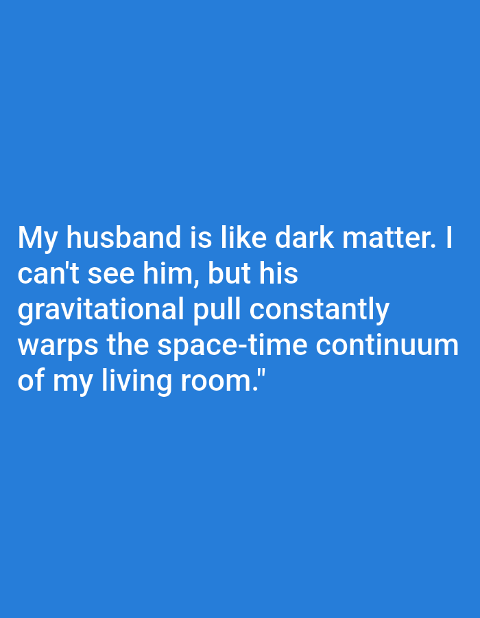 A digital image displays text on a solid blue background. The text, written in white, appears to be a quote. It reads: "My husband is like dark matter. I can't see him, but his gravitational pull constantly warps the space-time continuum of my living room." The lighting is uniform, suggesting indoor or evenly lit conditions. No other objects, people, or scene elements are visible. The blue background is a flat, solid color, providing no contextual clues about the setting beyond the information presented in the text. The quote itself expresses a humorous, metaphorical observation about a husband's presence and influence within a domestic space.
