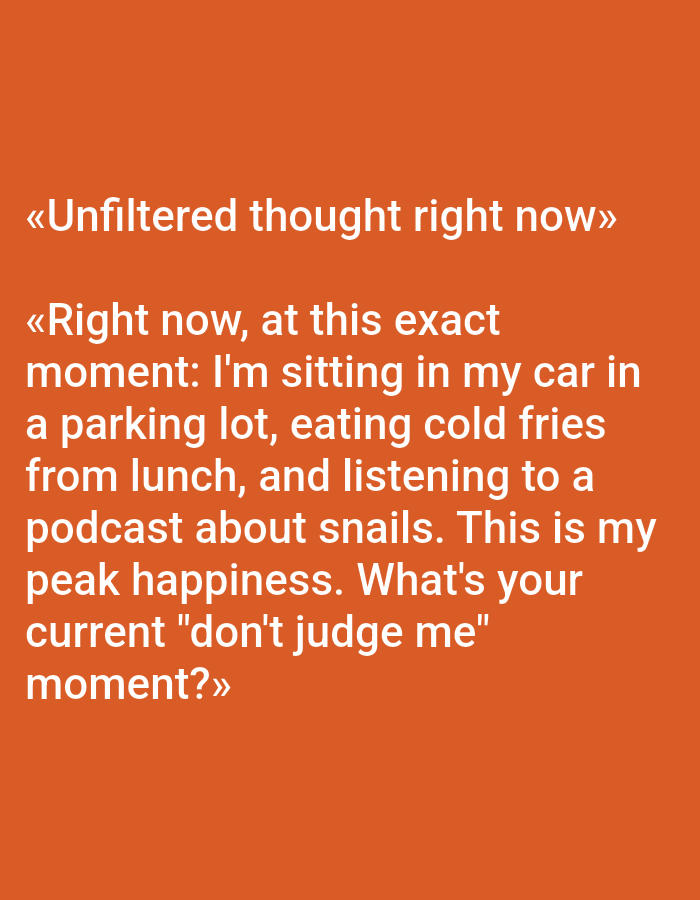 The image is a digitally rendered text on an orange background. The text reads: "«Unfiltered thought right now» «Right now, at this exact moment: I'm sitting in my car in a parking lot, eating cold fries from lunch, and listening to a podcast about snails. This is my peak happiness. What's your current "don't judge me" moment?»" There are no people, subjects, objects, actions, interactions, or environments depicted in the image besides the text itself. The location of Pushkino, Russia is not represented in this image.