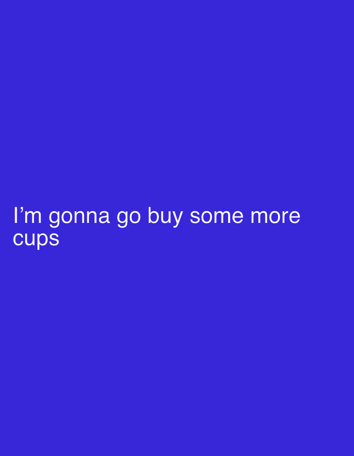 The image is a solid blue background with the text "I'm gonna go buy some more cups" in white text at the bottom left. The scene is not located in London, United Kingdom. The scene is a text-based image. There are no people, subjects, objects, actions, interactions, or environmental factors present other than the text.