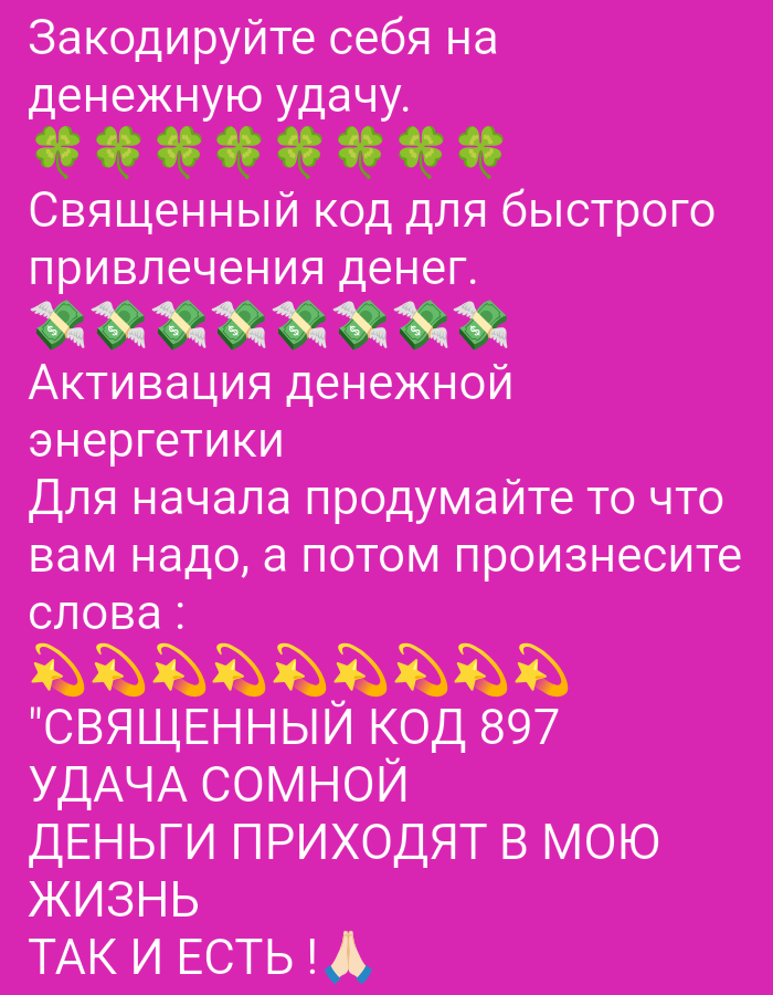 The image is a vertical, close-up shot of a pink background with text and emojis. The text is in Russian and appears to be a motivational or spiritual message related to money and luck. Emojis of four-leaf clovers, flying dollar bills, and stars with halos are interspersed with the text. The text reads:
"Tune yourself to financial luck.
Clover emojis
Sacred code for rapid money attraction.
Flying dollar bill emojis
Activation of financial energy
First, think about what you need, and then pronounce the words:
Star with halo emojis
"Sacred code 897
Luck is mine
Money comes into my life
So be it!" Praying hands emoji"
The image does not contain any discernible elements that would allow for the identification of a specific location in Tiraspol, Moldova, or any other city. It is a graphic design with text and emojis against a plain colored background.