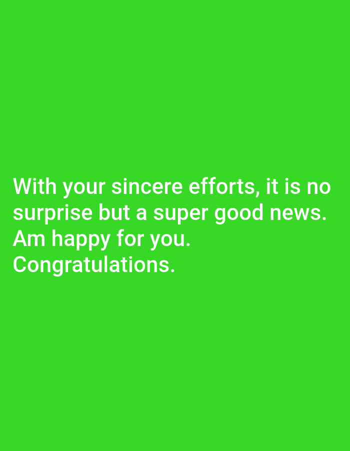 The image is a vertical, medium shot of a bright green background with white text. The text is centered and reads: "With your sincere efforts, it is no surprise but a super good news. Am happy for you. Congratulations." The background is a solid, vibrant green with no discernible features or objects. The lighting is even and bright, creating no shadows. The text is clear and legible. The image is not located in any city or specific environment.