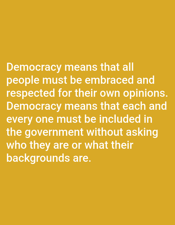 The image contains text on a solid yellow background. The text reads: "Democracy means that all people must be embraced and respected for their own opinions. Democracy means that each and every one must be included in the government without asking who they are or what their backgrounds are." There are no people, objects, actions, or interactions visible in the image, and no location information is provided.