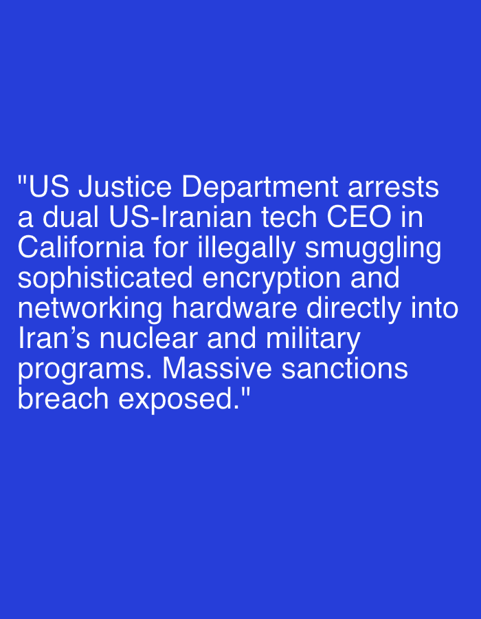 The image displays white text on a solid blue background. The visible text describes a news event: "US Justice Department arrests a dual US-Iranian tech CEO in California for illegally smuggling sophisticated encryption and networking hardware directly into Iran's nuclear and military programs. Massive sanctions breach exposed."
The primary subject is the information conveyed through the text, rather than a visual scene or specific individuals. The activity described is the arrest of a CEO and the exposure of a sanctions breach. The setting implied by the text includes California, where the arrest took place, and Iran, the destination of the smuggled hardware. No specific people, objects, time of day, weather, or emotional expressions are visually depicted, as the image is purely text-based. The blue background serves as a simple backdrop for the prominent white lettering.