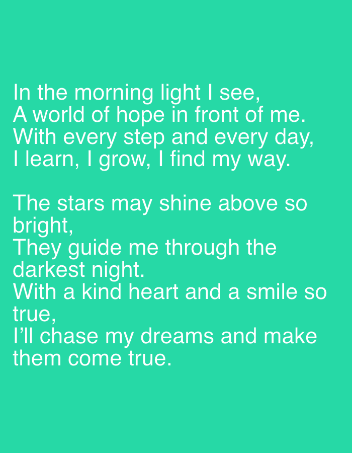 The image is a photograph of text overlaid on a solid teal background. The text, written in white, appears to be a poem. The poem reads:
"In the morning light I see,
A world of hope in front of me.
With every step and every day,
I learn, I grow, I find my way.
The stars may shine above so
bright,
They guide me through the
darkest night.
With a kind heart and a smile so
true,
I'll chase my dreams and make
them come true."
There are no people, subjects, objects, actions, or interactions visible in the image. The environment is simply a solid teal color. The text does not provide any information about the location of Yizhivtsi, Ukraine.