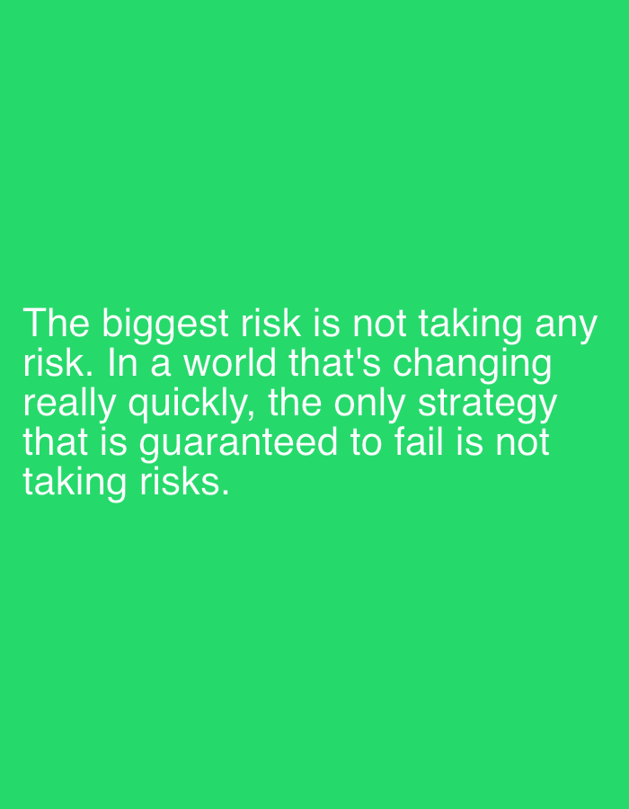 The image displays a motivational quote set against a plain, bright green background. The text, rendered in white, sans-serif font, is positioned in the lower half of the frame and reads: "The biggest risk is not taking any risk. In a world that's changing really quickly, the only strategy that is guaranteed to fail is not taking risks." There are no discernible people, objects, or specific scenes in the image, aside from the text itself and the solid colored background. The overall tone is simple and direct, designed to convey the message prominently. No specific time of day, weather conditions, or location cues are present.