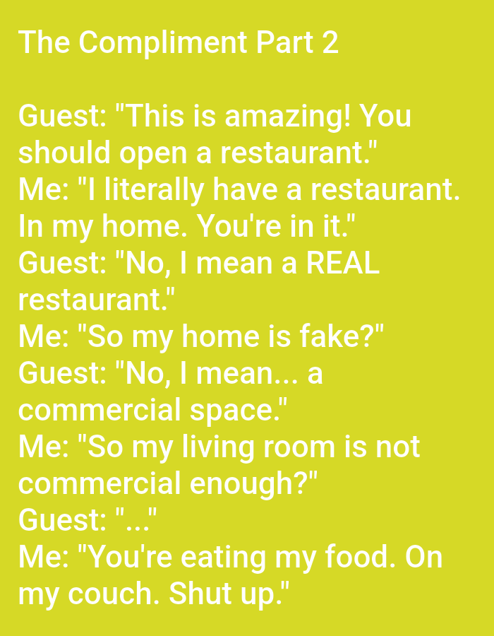 The image is a screenshot of text on a yellow background. The text is a dialogue between "Guest" and "Me" about a home restaurant. The dialogue begins with the Guest complimenting the food and suggesting it be a restaurant. The "Me" character clarifies that their home *is* the restaurant, leading to a humorous back-and-forth about the definition of a "real" restaurant. The dialogue ends with the "Me" character humorously telling the Guest to be quiet while eating their food on the couch. There are no people, subjects, objects, actions, or interactions depicted in the image, other than the text itself. There is no indication of the city of Kępno, Poland.