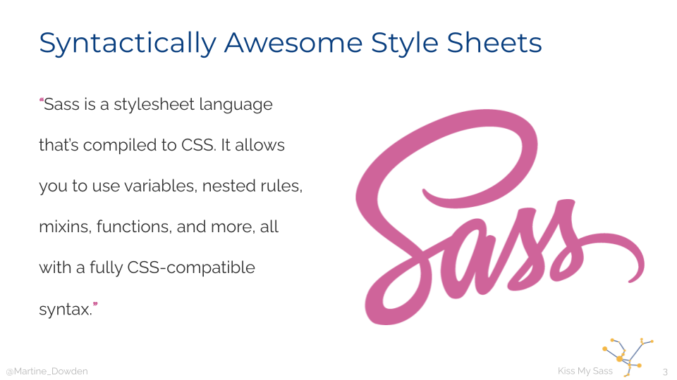 Sass is a stylesheet language that's compiled to CSS. It allows you to use variables, nested rules, mixins, functions, and more, all with a fully CSS-compatible syntax.