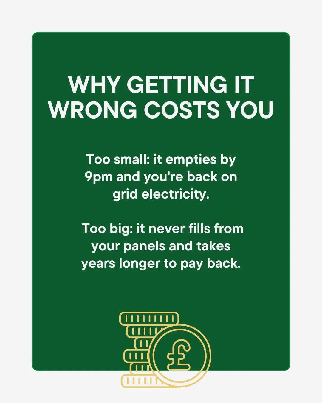 Why getting it wrong costs you: too small and it empties by 9pm putting you back on grid electricity, too big and it never fills from your panels and takes years longer to pay back