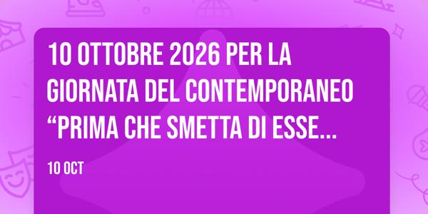 10 OTTOBRE 2026 per la GIORNATA DEL CONTEMPORANEO “PRIMA CHE SMETTA DI ESSERVI CONTEMPORANEO” I