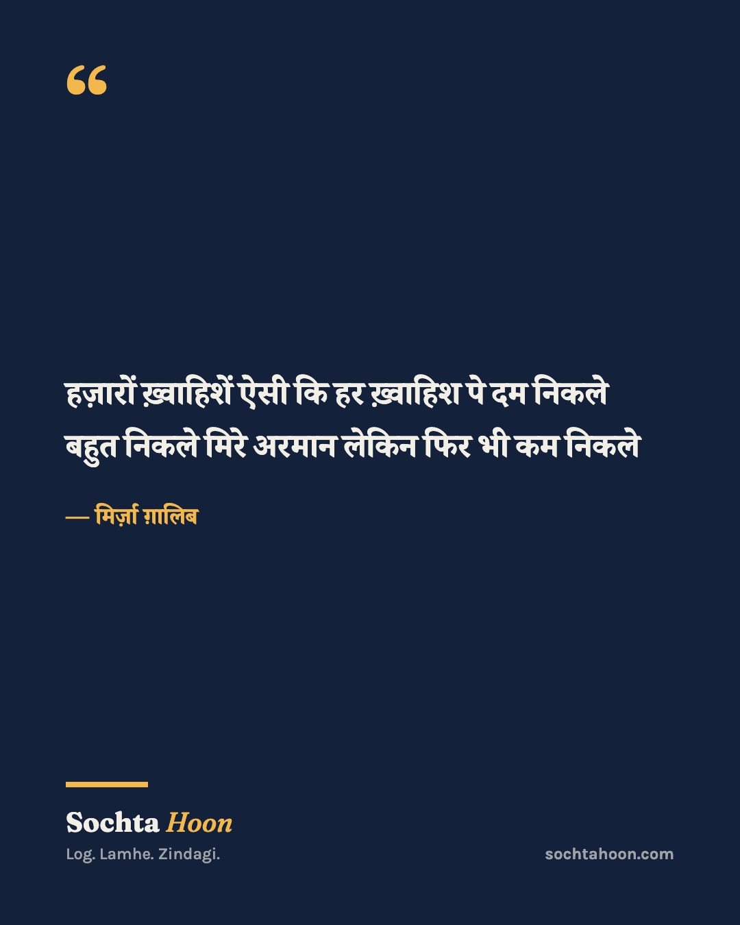 हज़ारों ख़्वाहिशें ऐसी कि हर ख़्वाहिश पे दम निकले
बहुत निकले मिरे अरमान लेकिन फिर भी कम निकले
— मिर्ज़ा ग़ालिब