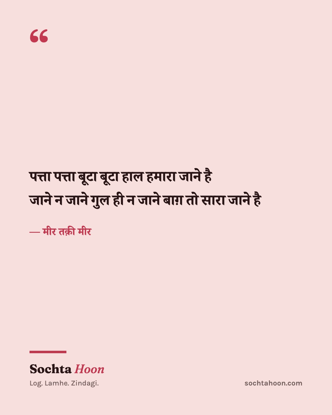 पत्ता पत्ता बूटा बूटा हाल हमारा जाने है
जाने न जाने गुल ही न जाने बाग़ तो सारा जाने है
— मीर तक़ी मीर