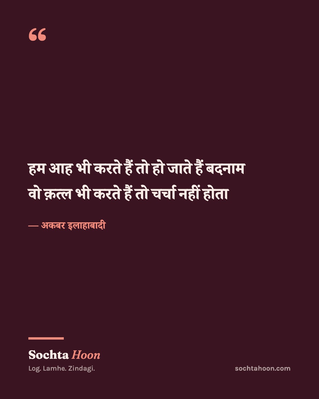 हम आह भी करते हैं तो हो जाते हैं बदनाम
वो क़त्ल भी करते हैं तो चर्चा नहीं होता
— अकबर इलाहाबादी