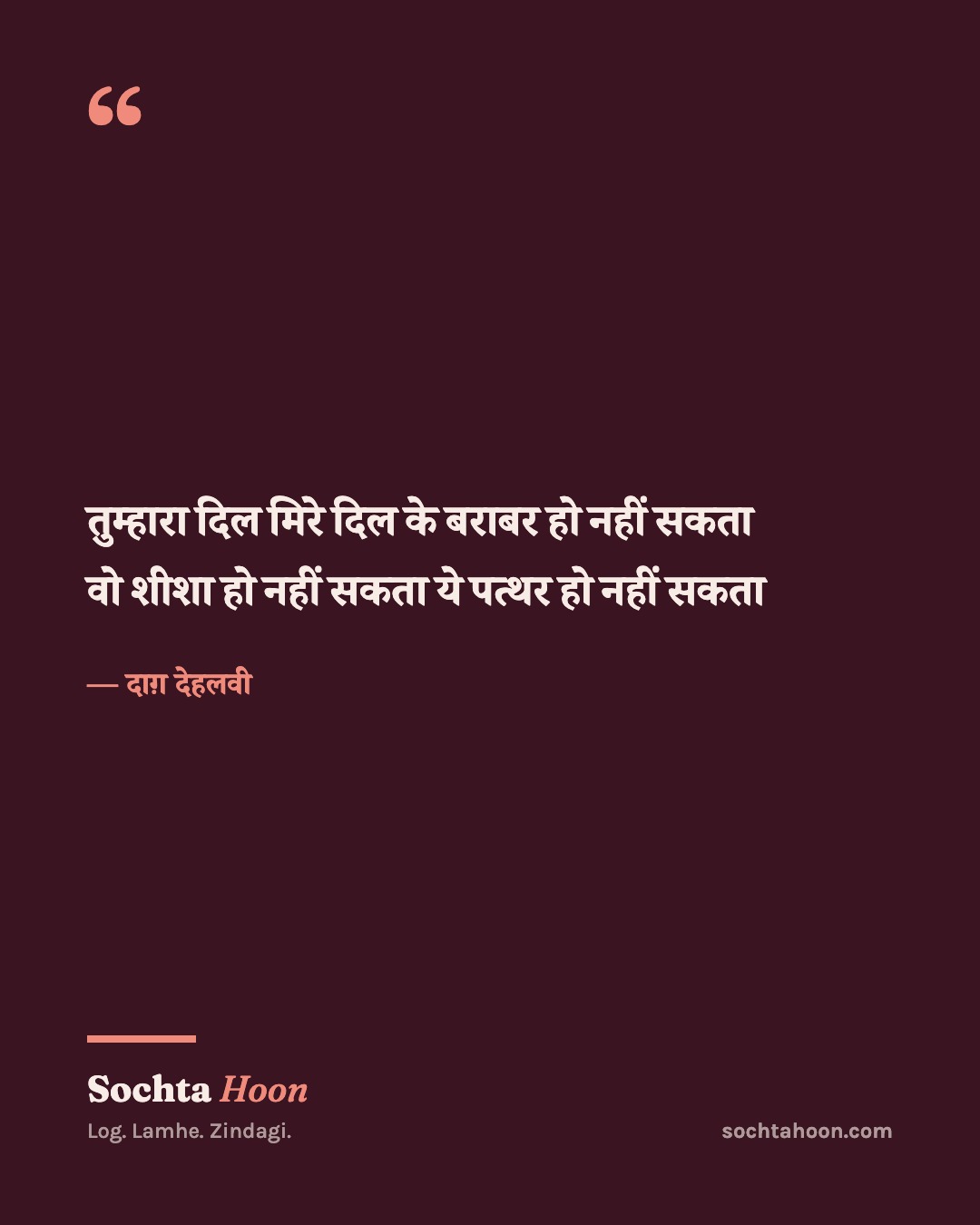 तुम्हारा दिल मिरे दिल के बराबर हो नहीं सकता
वो शीशा हो नहीं सकता ये पत्थर हो नहीं सकता
— दाग़ देहलवी