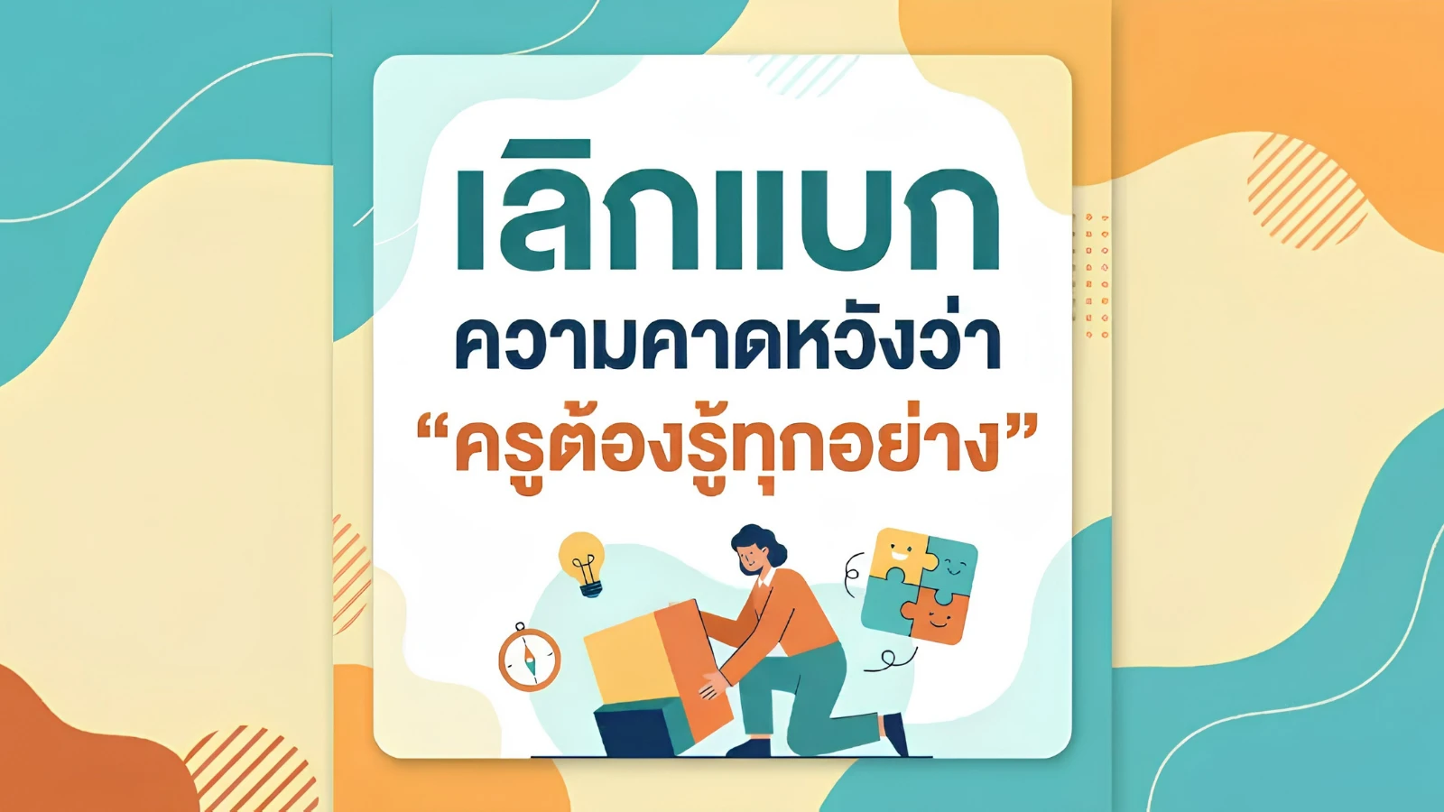 เลิกแบกความคาดหวังว่า "ครูต้องรู้ทุกอย่าง" : เพราะความรู้ที่ท่วมหัว อาจเป็นกำแพงกั้นระหว่างครูกับเด็ก