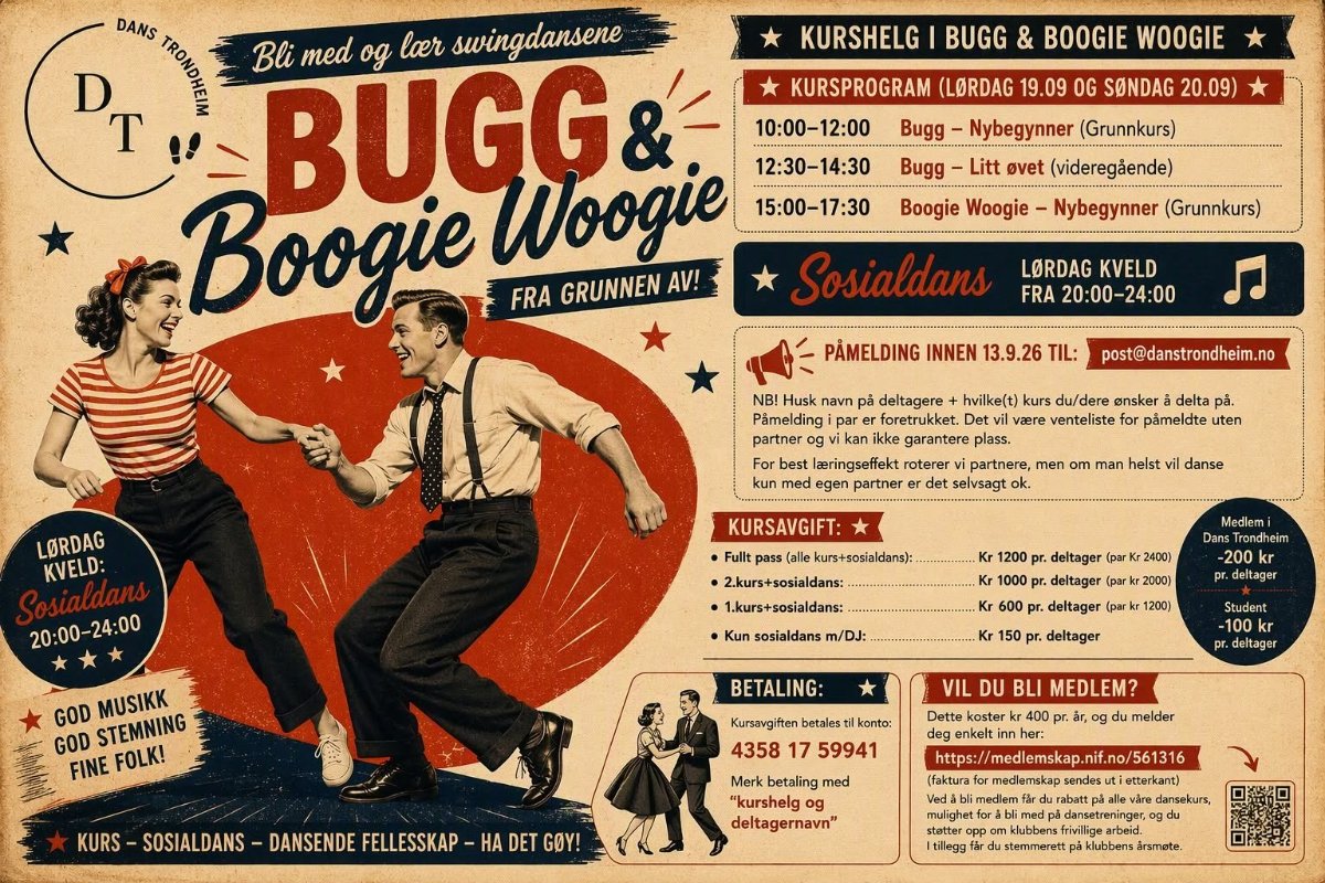 May be an image of text that says 'DANS D KURSHELG BOOGIE WOOGIE KURSPROGRAM (LORDAG Bli med BUGG& og loer swingdansene 10:00-12:00 12:30-14:30 Boogie Woogie FRA GRUNNEN Bugg- Nybegynner (Grunnkurs) Litt ovet (videregäende) 15:00-17:30 Boogie Woogie- Nybegynner (Grunnkurs) Sosialdans LORDAG KVELD FRA 20:00-24:00 PAMELDING INNEN 13.9.26 Husk navn pả deltagere Pamelding partner post@danstrondheim.no LORDAG KVELD: Sosialdans 20:00-24:00 hvilke(t) du/dere ensker delta pả. Det vaere venteliste pámeldte uten roterer med egen partner men man helst KURSAVGIFT: danse Fullt pass( kurs+sosialdans):. Medlemi 1.kurs+sosialdans: deltager GOD MUSIKK GOD STEMNING FINE FOLK! m/DJ: (park 1200) leltager BETALING: Student 4358 MEDLEM? SOSIALDANS DANSENDE FELLESSKAP- melder Merk betaling med "kurshelg deltagernavn" DET GOY!'