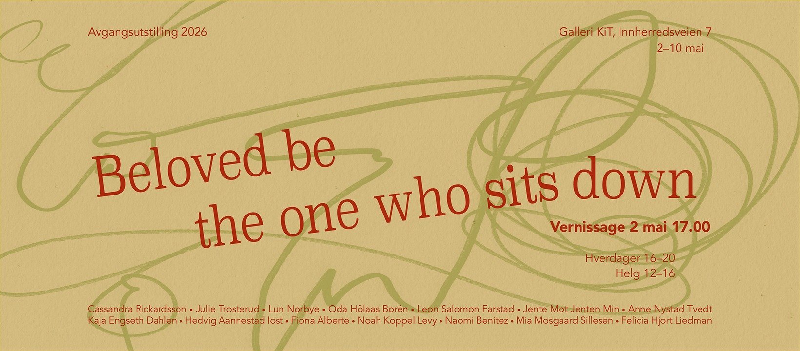 May be a doodle of text that says 'Avgangsutstilling 2026 GalleriKiT, KiT, Innherredsveien7 Innherre 2-10mai 2-10 mai Beloved be the one who sits down Vernissage Vernissage2mai17.00 2 mai 17.00 Cassandra Rickardsson Julie Trosterud Lun Norbye Oda Hölaas Borén Leon Salomon Farstad Jente MotJenten Min+ Anne AnneNystad Nystad Tvedt Kaja Engseth Dahlen Hedvig Aannestad lost Fiona Alberte Noah Koppel Levy Naomi Benitez Mia Mosgaard illesen Felicia Hjort Liedman Hverdager16-20 Helg Helg12-16'