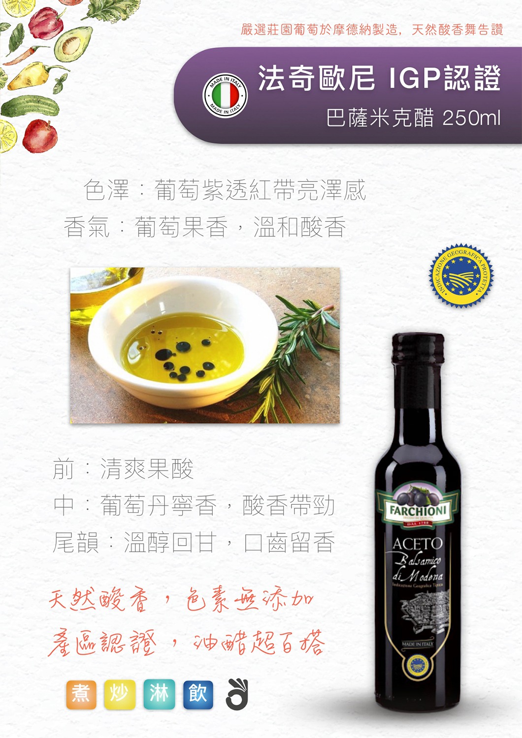 法奇歐尼 IGP 認證巴薩米克醋 色澤:葡萄紫透紅,帶有亮澤感 香氣:濃郁葡萄果香與溫和酸香 前調:清爽果酸 中調:葡萄丹寧香,酸香帶勁 後調:溫醇回甘,口齒留香 特點:天然酸香,無添加色素,擁有 IGP 認證,油醋混搭最佳首選!