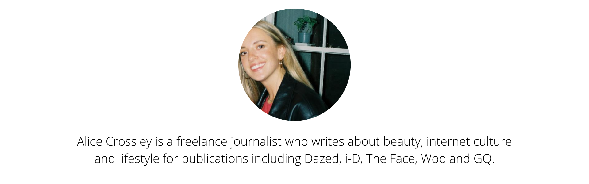 Alice Crossley is a freelance journalist who writes about beauty, internet culture and lifestyle for publications including Dazed, i-D, The Face, Woo and GQ..png