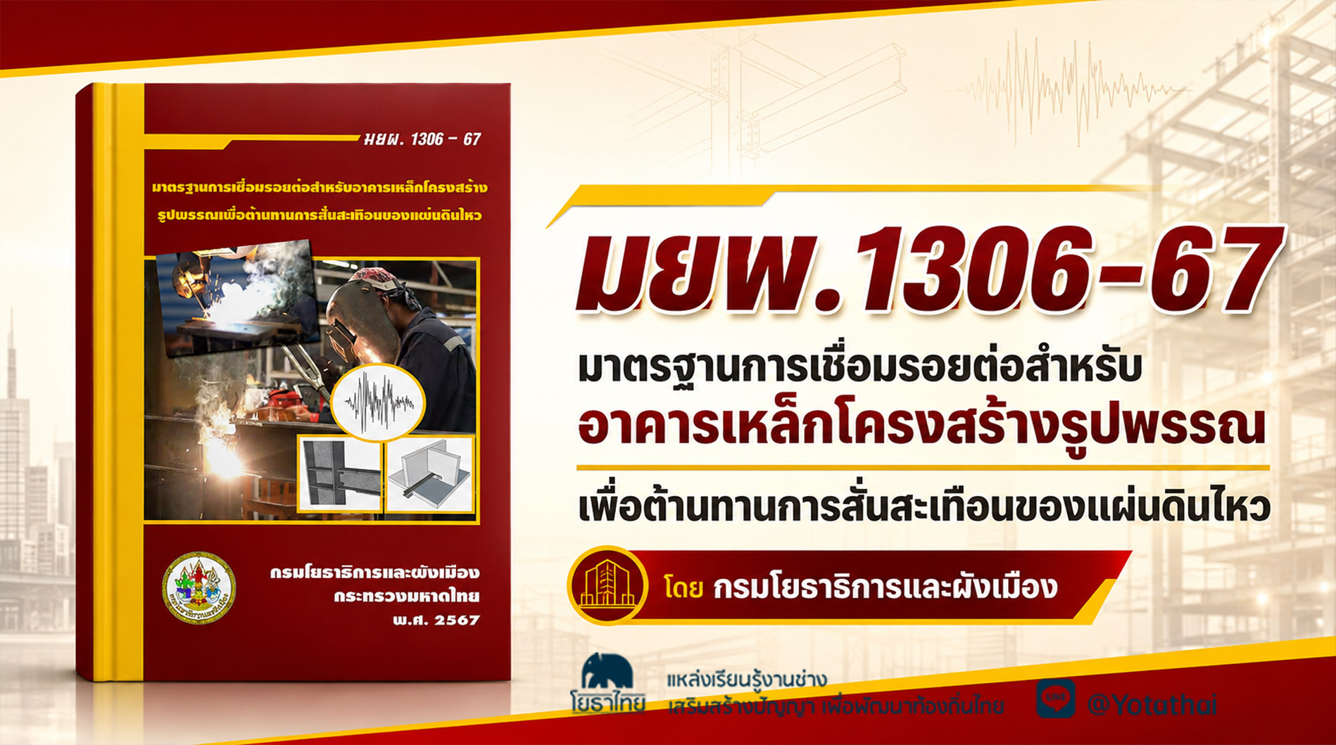มยผ.1306-67 มาตรฐานการเชื่อมรอยต่อสำหรับอาการเหล็กโครงสร้าง รูปพรรณเพื่อต้านทานการสั่นสะเทือนของแผ่นดินไหว จัดทำโดย สำนักควบคุมและตรวจสอบอาคาร กรมโยธาธิการและผังเมือง กระทรวงมหาดไทย