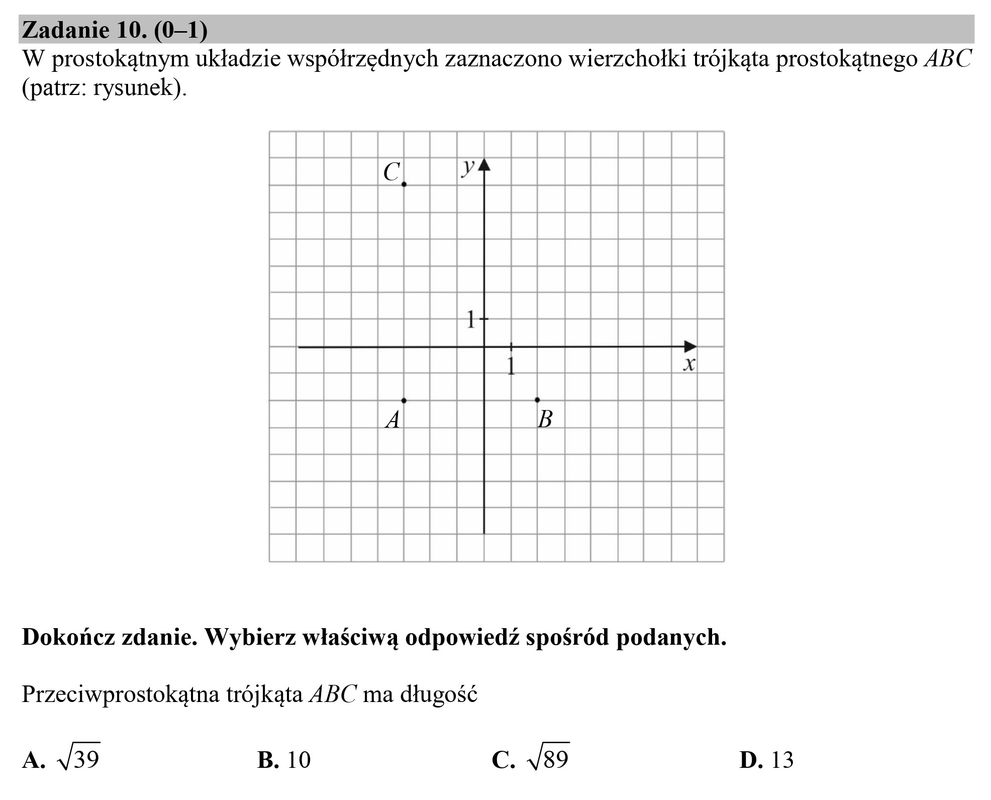 Zadanie 10. (0—1)
W prostokątnym układzie współrzędnych zaznaczono wierzchołki trójkąta prostokątnego ABC
(patrz: rysunek).
Dokończ zdanie. Wybierz właściwą odpowiedź spośród podanych.
Przeciwprostokątna trójkąta ABC ma długość
A. 4/39 B. 10 C. /89 D. 13